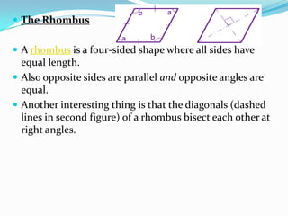  The Rhombus


 A rhombus is a four-sided shape where all sides have
  equal length.
 Also opposite sides are parallel and opposite angles are
  equal.
 Another interesting thing is that the diagonals (dashed
  lines in second figure) of a rhombus bisect each other at
  right angles.
 