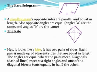  The Parallelogram



 A parallelogram's opposite sides are parallel and equal in
  length. Also opposite angles are equal (angles "a" are the
  same, and angles "b" are the same)
 The Kite




 Hey, it looks like a kite. It has two pairs of sides. Each
  pair is made up of adjacent sides that are equal in length.
  The angles are equal where the pairs meet. Diagonals
  (dashed lines) meet at a right angle, and one of the
  diagonal bisects (cuts equally in half) the other.
 