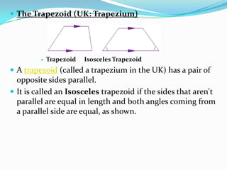  The Trapezoid (UK: Trapezium)




            Trapezoid   Isosceles Trapezoid
 A trapezoid (called a trapezium in the UK) has a pair of
  opposite sides parallel.
 It is called an Isosceles trapezoid if the sides that aren't
  parallel are equal in length and both angles coming from
  a parallel side are equal, as shown.
 