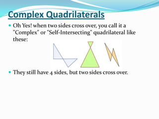 Complex Quadrilaterals
 Oh Yes! when two sides cross over, you call it a
  "Complex" or "Self-Intersecting" quadrilateral like
  these:




 They still have 4 sides, but two sides cross over.
 