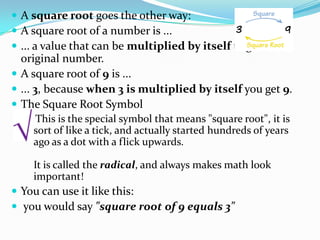  A square root goes the other way:
 A square root of a number is ...
 ... a value that can be multiplied by itself to give the
  original number.
 A square root of 9 is ...
 ... 3, because when 3 is multiplied by itself you get 9.
 The Square Root Symbol
    This is the special symbol that means "square root", it is
    sort of like a tick, and actually started hundreds of years
    ago as a dot with a flick upwards.

    It is called the radical, and always makes math look
    important!
 You can use it like this:
 you would say "square root of 9 equals 3"
 