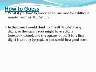 How to Guess
 What if you have to guess the square root for a difficult
  number such as "82,163" ... ?

 In that case I would think to myself "82,163" has 5
  digits, so the square root might have 3 digits
  (100x100=10,000), and the square root of 8 (the first
  digit) is about 3 (3x3=9), so 300 would be a good start.
 
