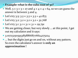  Example: what is the cube root of 30?
 Well, 3 × 3 × 3 = 27 and 4 × 4 × 4 = 64, so we can guess the
    answer is between 3 and 4.
   Let's try 3.5: 3.5 × 3.5 × 3.5 = 42.875
   Let's try 3.2: 3.2 × 3.2 × 3.2 = 32.768
   Let's try 3.1: 3.1 × 3.1 × 3.1 = 29.791
   We are getting closer, but very slowly ... at this point, I get
    out my calculator and it says:
   3.1072325059538588668776624275224
   ... but the digits just go on and on, without any pattern.
    So even the calculator's answer is only an
    approximation !
 