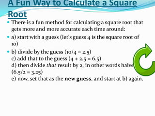 A Fun Way to Calculate a Square
Root
 There is a fun method for calculating a square root that
  gets more and more accurate each time around:
 a) start with a guess (let's guess 4 is the square root of
  10)
 b) divide by the guess (10/4 = 2.5)
  c) add that to the guess (4 + 2.5 = 6.5)
  d) then divide that result by 2, in other words halve it.
  (6.5/2 = 3.25)
  e) now, set that as the new guess, and start at b) again.
 