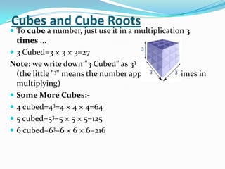 Cubes and Cube Roots
 To cube a number, just use it in a multiplication 3
  times ...
 3 Cubed=3 × 3 × 3=27
Note: we write down "3 Cubed" as 33
  (the little "3" means the number appears three times in
  multiplying)
 Some More Cubes:-
 4 cubed=43=4 × 4 × 4=64
 5 cubed=53=5 × 5 × 5=125
 6 cubed=63=6 × 6 × 6=216
 