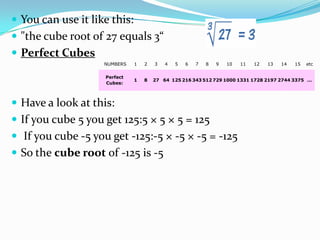  You can use it like this:
 "the cube root of 27 equals 3“
 Perfect Cubes
                    NUMBERS   1   2   3   4   5   6   7   8   9   10   11   12   13   14   15   etc

                    Perfect
                              1   8   27 64 125 216 343 512 729 1000 1331 1728 2197 2744 3375 ...
                    Cubes:



 Have a look at this:
 If you cube 5 you get 125:5 × 5 × 5 = 125
 If you cube -5 you get -125:-5 × -5 × -5 = -125
 So the cube root of -125 is -5
 
