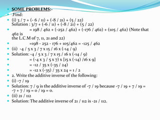  SOME PROBLEMS:-
 .Find:
 (i) 3 / 7 + (- 6 / 11) + (-8 / 21) + (5 / 22)
    Solution : 3/7 + (-6 / 11) + (-8 / 21) + (5 / 22)
               = 198 / 462 + (-252 / 462) + (-176 / 462) + (105 / 462) (Note that
    462 is
    the L.C.M of 7, 11, 21 and 22)
               =198 - 252 - 176 + 105/462 = -125 / 462
   (ii) -4 / 5 x 3 / 7 x 15 / 16 x (-14 / 9)
   Solution: -4 / 5 x 3 / 7 x 15 / 16 x (-14 / 9)
               = (-4 x 3 / 5 x 7) x {15 x (-14) /16 x 9}
               = -12 / 35 x (-35 / 24)
               = -12 x (-35) / 35 x 24 = 1 / 2
   2. Write the additive inverse of the following:
   (i) -7 / 19
   Solution: 7 / 9 is the additive inverse of -7 / 19 because -7 / 19 + 7 / 19 =
    -7 + 7 / 19 = 0 / 19 = 0.
   (ii) 21 / 112
   Solution: The additive inverse of 21 / 112 is -21 / 112.
 