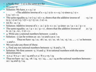  3.Verify that – (-x) is the same as x for
 (i) x=13 / 17
 Solution: We have, x = 13 / 17
             =The additive inverse of x = 13 / 17 is –x =-13 / 17 since 13 / 17 +
  (-13 / 17) = 0.
 The same equality 13 / 17 (-13 / 17) = 0, shows that the additive inverse of                -13 / 17
  is 13 / 17 or (-13 / 17) = 13 / 17, i.e., (-x) =x.
 (ii) X= -21 / 31
 Solution: Additive inverse of x = -21 / 31 is –x = 21 / 31 since -21 / 31 + 21 / 31 = 0
 The same equality -21 / 31 + 21 / 31 = 0 , shows that the additive inverse of               21 / 31
  is -21 / 31 , i.e., -(-x) = x .
 4. Write any 3 rational numbers between -2 and 0.
 Solution: -2 can be written as -20 / 10 and 0 as 0 / 10.
               Thus we have -19 / 10, -18 / 10, -17 / 10, -16 / 10, -15 / 10, … , -1 / 10 between
  -2 and 0 .
 We can take any three of these.
 5. Find any ten rational numbers between -5 / 6 and 5 / 8.
 Solution: We first convert -5 / 6 and 5 / 8 to rational numbers with the same
  denominators.
 -5 x 4 / 6 x 4 = -20 / 24 and 5 x 3 / 8 x 3 =15 / 24
 Thus we have -19 / 24, -18 / 24, -17 / 24, … ,14 / 24 as the rational numbers between -
  20 / 24 and 15 / 24 .
 
