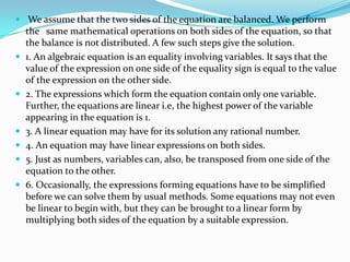  We assume that the two sides of the equation are balanced. We perform
    the same mathematical operations on both sides of the equation, so that
    the balance is not distributed. A few such steps give the solution.
   1. An algebraic equation is an equality involving variables. It says that the
    value of the expression on one side of the equality sign is equal to the value
    of the expression on the other side.
   2. The expressions which form the equation contain only one variable.
    Further, the equations are linear i.e, the highest power of the variable
    appearing in the equation is 1.
   3. A linear equation may have for its solution any rational number.
   4. An equation may have linear expressions on both sides.
   5. Just as numbers, variables can, also, be transposed from one side of the
    equation to the other.
   6. Occasionally, the expressions forming equations have to be simplified
    before we can solve them by usual methods. Some equations may not even
    be linear to begin with, but they can be brought to a linear form by
    multiplying both sides of the equation by a suitable expression.
 