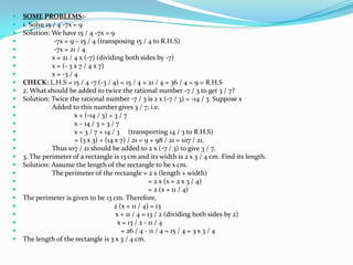    SOME PROBLEMS:-
   1. Solve 15 / 4 -7x = 9
   Solution: We have 15 / 4 -7x = 9
                -7x = 9 – 15 / 4 (transposing 15 / 4 to R.H.S)
                -7x = 21 / 4
               x = 21 / 4 x (-7) (dividing both sides by -7)
               x = (- 3 x 7 / 4 x 7)
               x = -3 / 4
   CHECK: L.H.S = 15 / 4 -7 (-3 / 4) = 15 / 4 + 21 / 4 = 36 / 4 = 9 = R.H.S
   2. What should be added to twice the rational number -7 / 3 to get 3 / 7?
   Solution: Twice the rational number -7 / 3 is 2 x (-7 / 3) = -14 / 3. Suppose x
               Added to this number gives 3 / 7; i.e.
                        x + (-14 / 3) = 3 / 7
                        x – 14 / 3 = 3 / 7
                        x = 3 / 7 + 14 / 3 (transporting 14 / 3 to R.H.S)
                        = (3 x 3) + (14 x 7) / 21 = 9 + 98 / 21 = 107 / 21.
               Thus 107 / 21 should be added to 2 x (-7 / 3) to give 3 / 7.
   3. The perimeter of a rectangle is 13 cm and its width is 2 x 3 / 4 cm. Find its length.
   Solution: Assume the length of the rectangle to be x cm.
               The perimeter of the rectangle = 2 x (length + width)
                                                       = 2 x (x + 2 x 3 / 4)
                                                       = 2 (x + 11 / 4)
   The perimeter is given to be 13 cm. Therefore,
                                        2 (x + 11 / 4) = 13
                                         x + 11 / 4 = 13 / 2 (dividing both sides by 2)
                                          x = 13 / 2 - 11 / 4
                                           = 26 / 4 - 11 / 4 = 15 / 4 = 3 x 3 / 4
   The length of the rectangle is 3 x 3 / 4 cm.
 