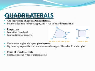 QUADRILATERALS
 Quadrilateral just means "four sides"
  (quad means four, lateral means side).
 Any four-sided shape is a Quadrilateral.
 But the sides have to be straight, and it has to be 2-dimensional.

 Properties
 Four sides (or edges)
 Four vertices (or corners).


 The interior angles add up to 360 degrees:
 Try drawing a quadrilateral, and measure the angles. They should add to 360°

 Types of Quadrilaterals
 There are special types of quadrilateral:
 