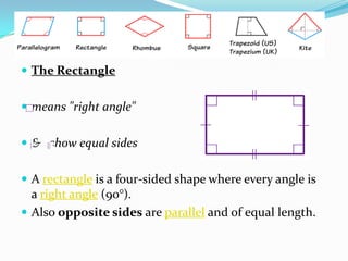  The Rectangle


 means "right angle"


 & show equal sides


 A rectangle is a four-sided shape where every angle is
  a right angle (90°).
 Also opposite sides are parallel and of equal length.
 