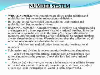 NUMBER SYSTEM
 WHOLE NUMBER:-whole numbers are closed under addition and
    multiplication but not under subtraction and division.
   INTEGER:- integers are closed under addition , subtraction and
    multiplication but not under division.
   RATIONAL NUMBER:- A number written in the form p/q ,where p and q
    are integers and q is not equal to 0 is called a rational number. Since the
    number 0,-2, 4 can be written in the form p/q, they are also rational
    numbers. Any rational number a, a/0is not defined. So rational numbers
    are not closed under division. We exclude zero then the collection of, all
    other rational numbers is closed under division.
            Addition and multiplication is communicative for rational
    numbers.
   Subtraction and division is not communicative for rational numbers.
        When we multiply the rational number with 1, you get back that
    rational number as the product. Check this for a few more rational
    number a.
      Also, 2+ (-2) = (-2) +2=0, so we say 2 is the negative or additive inverse
    of -2 and vice – versa. In general , for an integer a, we have , a +(-a)=(-
    a)+a=0 ; so , as is the negative of –a and –a is the negative of a.
 