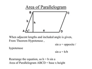 Area of Parallelogram
When adjacent lengths and included angle is given,
From Theorem Hypotenuse ,
sin a = opposite /
hypotenuse
sin a = h/b
Rearrange the equation, so h = b sin a
Area of Parallelogram ABCD = base x height
 