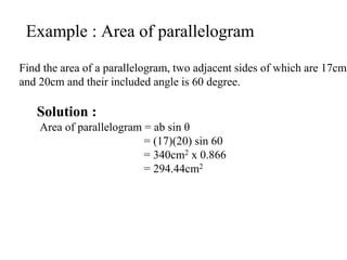 Example : Area of parallelogram
Find the area of a parallelogram, two adjacent sides of which are 17cm
and 20cm and their included angle is 60 degree.
Solution :
Area of parallelogram = ab sin θ
= (17)(20) sin 60
= 340cm2 x 0.866
= 294.44cm2
 