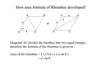 How area formula of Rhombus developed?
Diagonal AC divides the rhombus into two equal triangle ,
therefore the formula of the rhombus is given as :
Area of the rhombus = 2 x (½) ( a x a sin θ )
= a2 sin θ
 