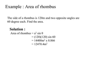 Example : Area of rhombus
The side of a rhombus is 120m and two opposite angles are
60 degree each. Find the area.
Solution :
Area of rhombus = a2 sin θ
= (120)(120) sin 60
= 14400m2 x 0.866
= 12470.4m2
 