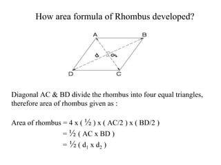 How area formula of Rhombus developed?
Diagonal AC & BD divide the rhombus into four equal triangles,
therefore area of rhombus given as :
Area of rhombus = 4 x ( ½ ) x ( AC/2 ) x ( BD/2 )
= ½ ( AC x BD )
= ½ ( d1 x d2 )
 