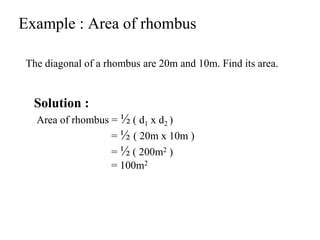 Example : Area of rhombus
The diagonal of a rhombus are 20m and 10m. Find its area.
Solution :
Area of rhombus = ½ ( d1 x d2 )
= ½ ( 20m x 10m )
= ½ ( 200m2 )
= 100m2
 