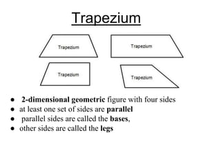 Trapezium
● 2-dimensional geometric figure with four sides
● at least one set of sides are parallel
● parallel sides are called the bases,
● other sides are called the legs
 