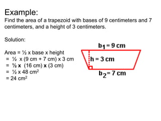 Example:
Find the area of a trapezoid with bases of 9 centimeters and 7
centimeters, and a height of 3 centimeters.
Solution:
Area = ½ x base x height
= ½ x (9 cm + 7 cm) x 3 cm
= ½ x (16 cm) x (3 cm)
= ½ x 48 cm2
= 24 cm2
 