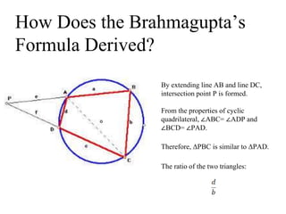 How Does the Brahmagupta’s
Formula Derived?
By extending line AB and line DC,
intersection point P is formed.
From the properties of cyclic
quadrilateral, ∠ABC= ∠ADP and
∠BCD= ∠PAD.
Therefore, ΔPBC is similar to ΔPAD.
The ratio of the two triangles:
 