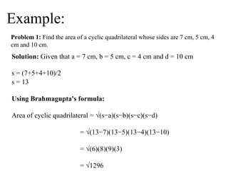 Example:
Problem 1: Find the area of a cyclic quadrilateral whose sides are 7 cm, 5 cm, 4
cm and 10 cm.
Solution: Given that a = 7 cm, b = 5 cm, c = 4 cm and d = 10 cm
s = (7+5+4+10)/2
s = 13
Using Brahmagupta's formula:
Area of cyclic quadrilateral = √(s−a)(s−b)(s−c)(s−d)
= √(13−7)(13−5)(13−4)(13−10)
= √(6)(8)(9)(3)
= √1296
 