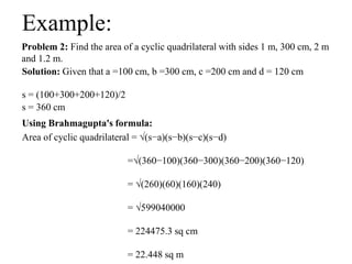 Problem 2: Find the area of a cyclic quadrilateral with sides 1 m, 300 cm, 2 m
and 1.2 m.
Example:
Solution: Given that a =100 cm, b =300 cm, c =200 cm and d = 120 cm
s = (100+300+200+120)/2
s = 360 cm
Using Brahmagupta's formula:
Area of cyclic quadrilateral = √(s−a)(s−b)(s−c)(s−d)
=√(360−100)(360−300)(360−200)(360−120)
= √(260)(60)(160)(240)
= √599040000
= 224475.3 sq cm
= 22.448 sq m
 