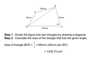 Step 1 : Divide the figure into two triangles by drawing a diagonal.
Step 2 : Calculate the area of the triangle that has the given angle.
Area of triangle BCD = (140cm) (20cm) (sin 80o)
= 1378.73 cm2
 
