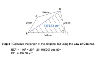 Step 3 : Calculate the length of the diagonal BD using the Law of Cosines.
BD2 = 1402 + 202 - 2(140)(20) cos 80o
BD = 137.94 cm
 
