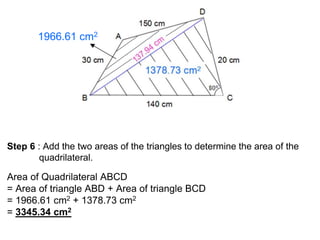 1966.61 cm2
Step 6 : Add the two areas of the triangles to determine the area of the
quadrilateral.
Area of Quadrilateral ABCD
= Area of triangle ABD + Area of triangle BCD
= 1966.61 cm2 + 1378.73 cm2
= 3345.34 cm2
 