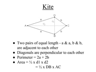 Kite
● Two pairs of equal length - a & a, b & b,
are adjacent to each other
● Diagonals are perpendicular to each other
● Perimeter = 2a + 2b
● Area = ½ x d1 x d2
= ½ x DB x AC
 
