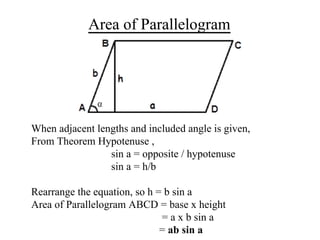 Area of Parallelogram
When adjacent lengths and included angle is given,
From Theorem Hypotenuse ,
sin a = opposite / hypotenuse
sin a = h/b
Rearrange the equation, so h = b sin a
Area of Parallelogram ABCD = base x height
= a x b sin a
= ab sin a
 