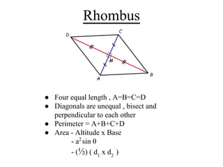 Rhombus
● Four equal length , A=B=C=D
● Diagonals are unequal , bisect and
perpendicular to each other
● Perimeter = A+B+C+D
● Area - Altitude x Base
- a2
sin θ
- (½) ( d1
x d2
)
 