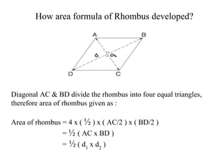How area formula of Rhombus developed?
Diagonal AC & BD divide the rhombus into four equal triangles,
therefore area of rhombus given as :
Area of rhombus = 4 x ( ½ ) x ( AC/2 ) x ( BD/2 )
= ½ ( AC x BD )
= ½ ( d1
x d2
)
 