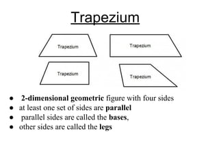 Trapezium
● 2-dimensional geometric figure with four sides
● at least one set of sides are parallel
● parallel sides are called the bases,
● other sides are called the legs
 