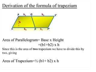 Derivation of the formula of trapezium
Area of Parallelogram= Base x Height
=(b1+b2) x h
Since this is the area of two trapezium we have to divide this by
two, giving
Area of Trapezium=½ (b1+ b2) x h
 