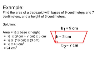 Example:
Find the area of a trapezoid with bases of 9 centimeters and 7
centimeters, and a height of 3 centimeters.
Solution:
Area = ½ x base x height
= ½ x (9 cm + 7 cm) x 3 cm
= ½ x (16 cm) x (3 cm)
= ½ x 48 cm2
= 24 cm2
 