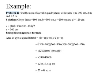 Problem 2: Find the area of a cyclic quadrilateral with sides 1 m, 300 cm, 2 m
and 1.2 m.
Example:
Solution: Given that a =100 cm, b =300 cm, c =200 cm and d = 120 cm
s = (100+300+200+120)/2
s = 360 cm
Using Brahmagupta's formula:
Area of cyclic quadrilateral = √(s−a)(s−b)(s−c)(s−d)
=√(360−100)(360−300)(360−200)(360−120)
= √(260)(60)(160)(240)
= √599040000
= 224475.3 sq cm
= 22.448 sq m
 