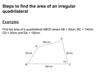 Steps to find the area of an irregular
quadrilateral
Examples
Find the area of a quadrilateral ABCD where AB = 30cm, BC = 140cm,
CD = 20cm and DA = 150cm.
B C
A
D
140 cm
150 cm
30 cm 20 cm
 