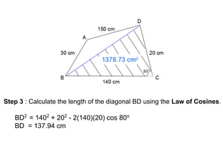 Step 3 : Calculate the length of the diagonal BD using the Law of Cosines.
BD2
= 1402
+ 202
- 2(140)(20) cos 80o
BD = 137.94 cm
 