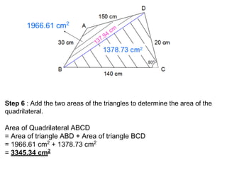 1966.61 cm2
Step 6 : Add the two areas of the triangles to determine the area of the
quadrilateral.
Area of Quadrilateral ABCD
= Area of triangle ABD + Area of triangle BCD
= 1966.61 cm2
+ 1378.73 cm2
= 3345.34 cm2
 
