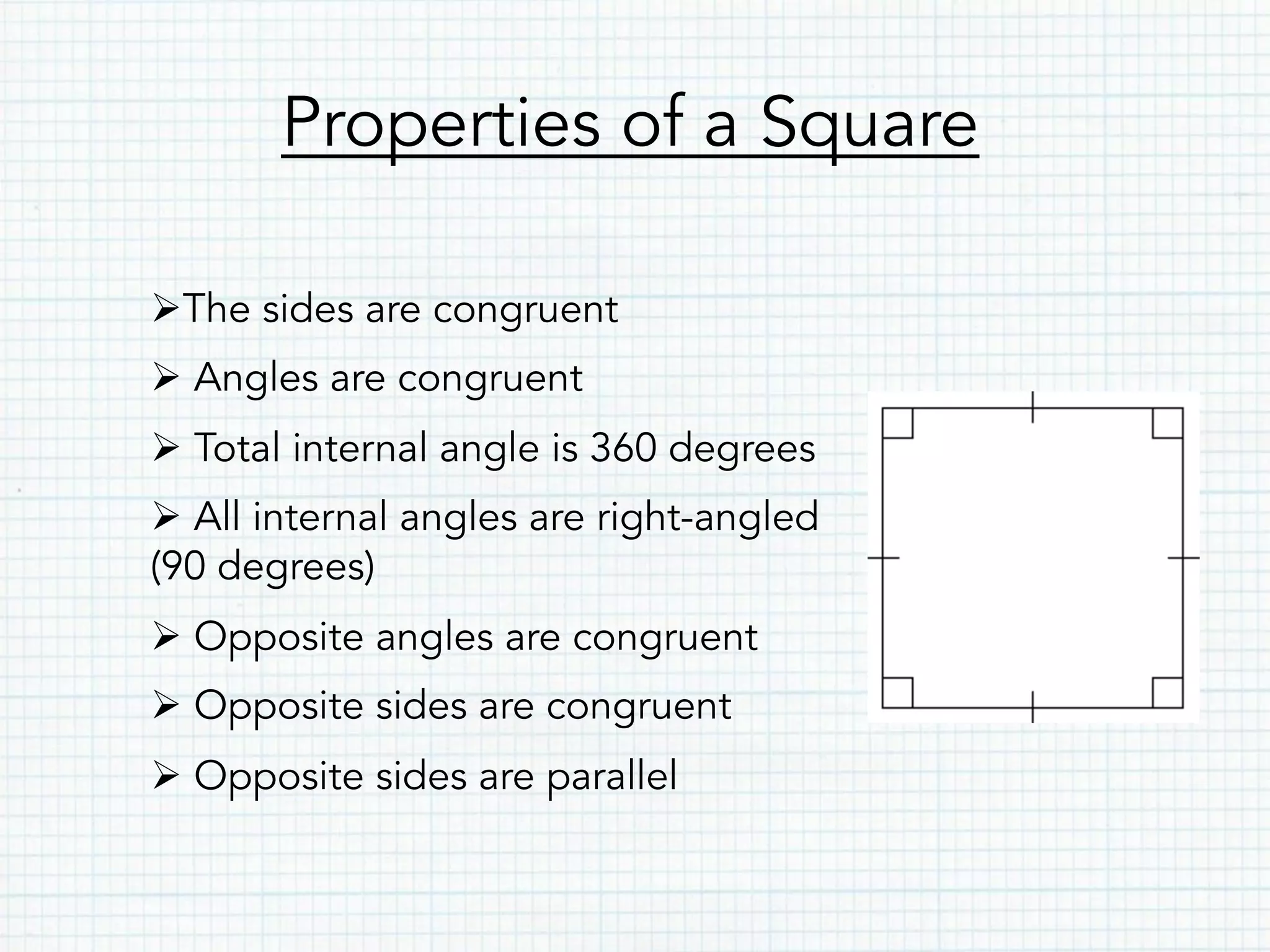 Properties of a Square
Ø The sides are congruent
Ø Angles are congruent
Ø Total internal angle is 360 degrees
Ø All internal angles are right-angled
(90 degrees)
Ø Opposite angles are congruent
Ø Opposite sides are congruent
Ø Opposite sides are parallel
 