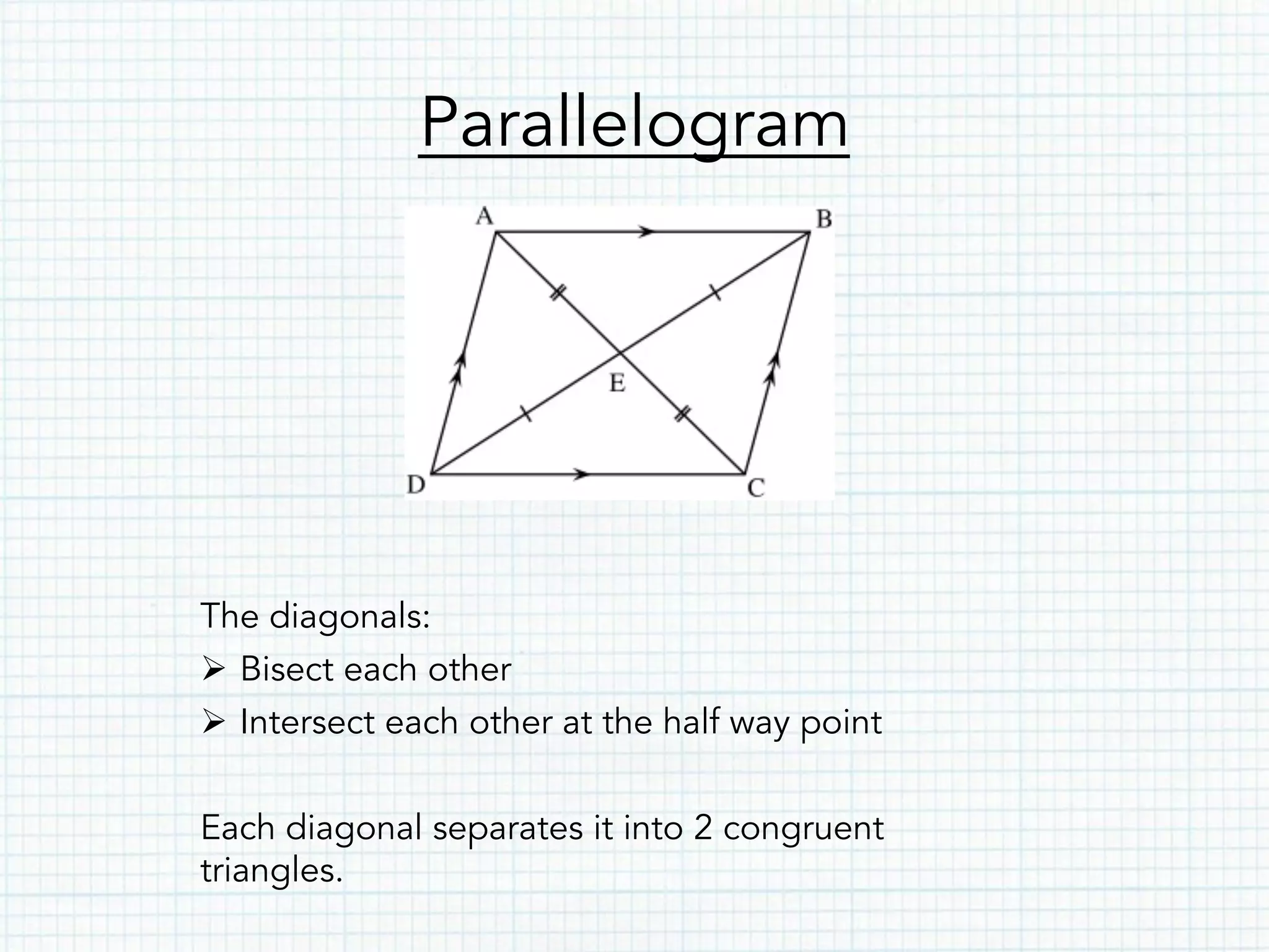 Parallelogram
The diagonals:
Ø  Bisect each other
Ø  Intersect each other at the half way point
Each diagonal separates it into 2 congruent
triangles.
 