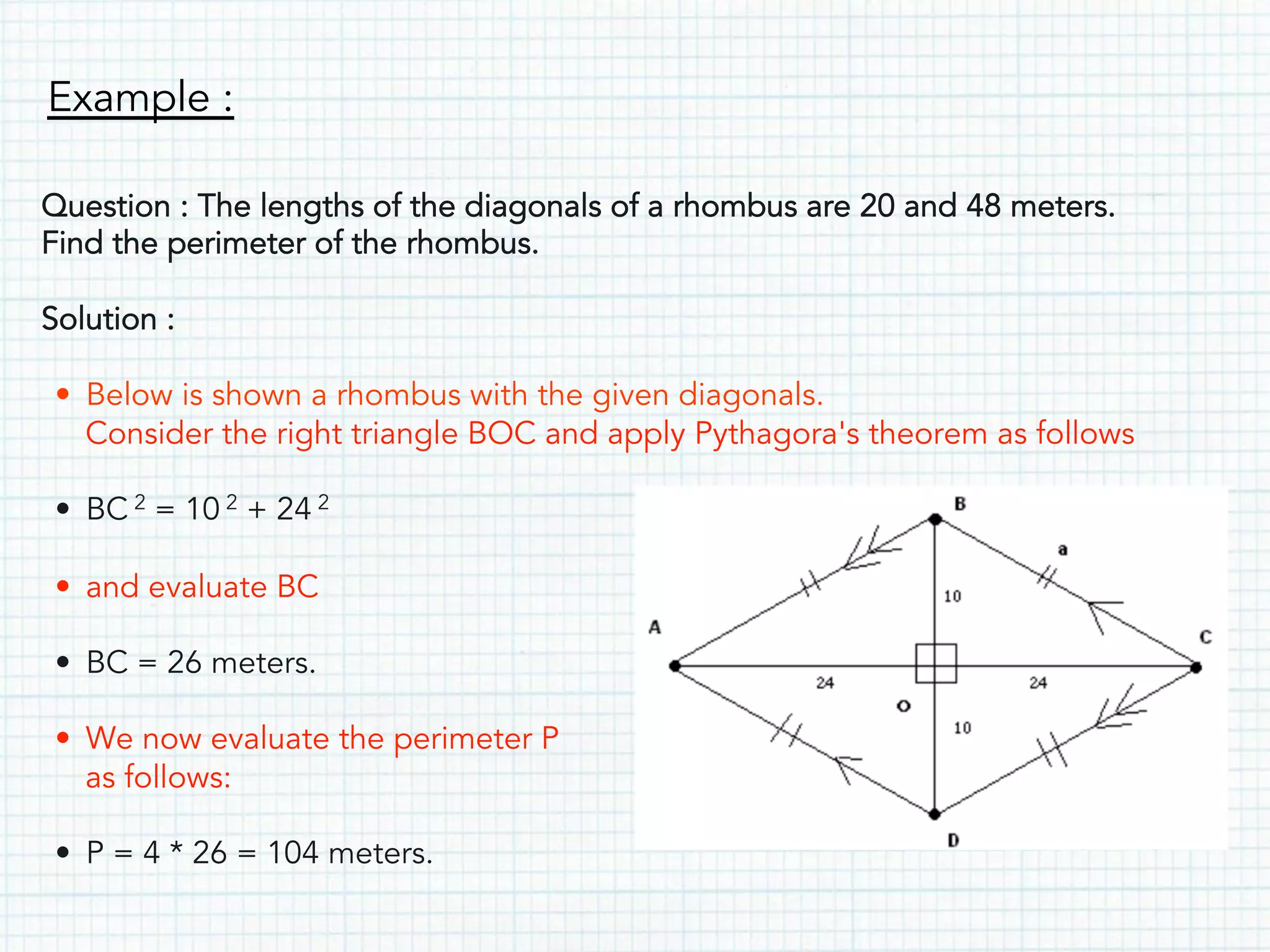 Example :
Question : The lengths of the diagonals of a rhombus are 20 and 48 meters.
Find the perimeter of the rhombus.
Solution :
• Below is shown a rhombus with the given diagonals.
Consider the right triangle BOC and apply Pythagora's theorem as follows
• BC 2 = 10 2 + 24 2
• and evaluate BC
• BC = 26 meters.
• We now evaluate the perimeter P
as follows:
• P = 4 * 26 = 104 meters.
 