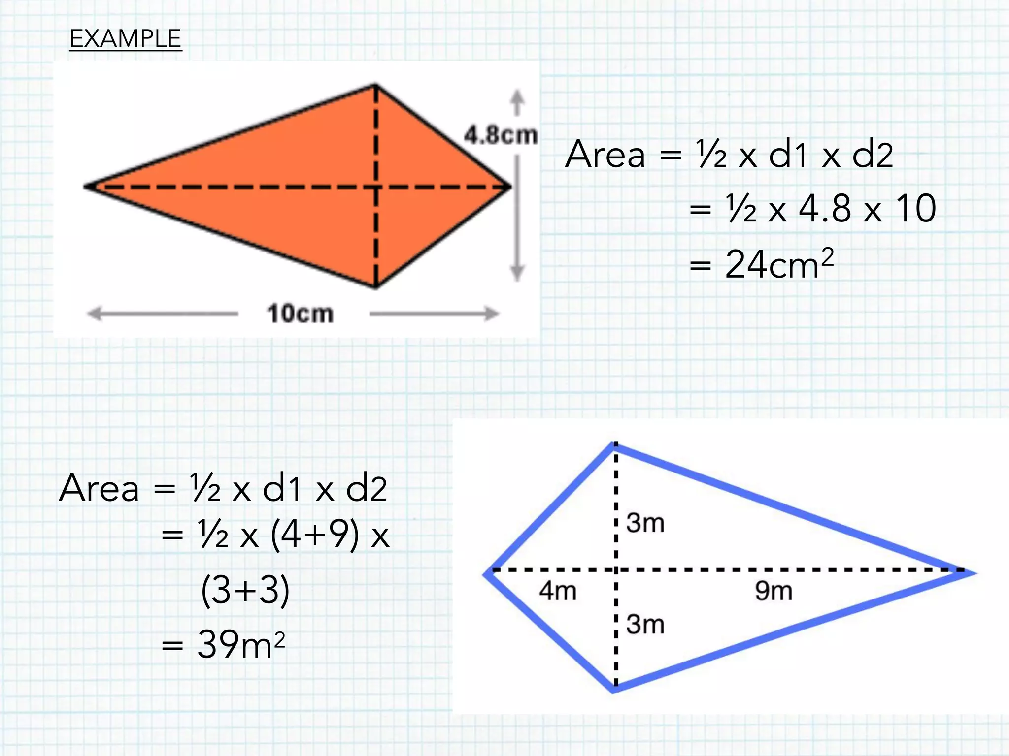 Area = ½ x d1 x d2
= ½ x 4.8 x 10
= 24cm2
Area = ½ x d1 x d2
= ½ x (4+9) x
(3+3)
= 39m2
EXAMPLE
 