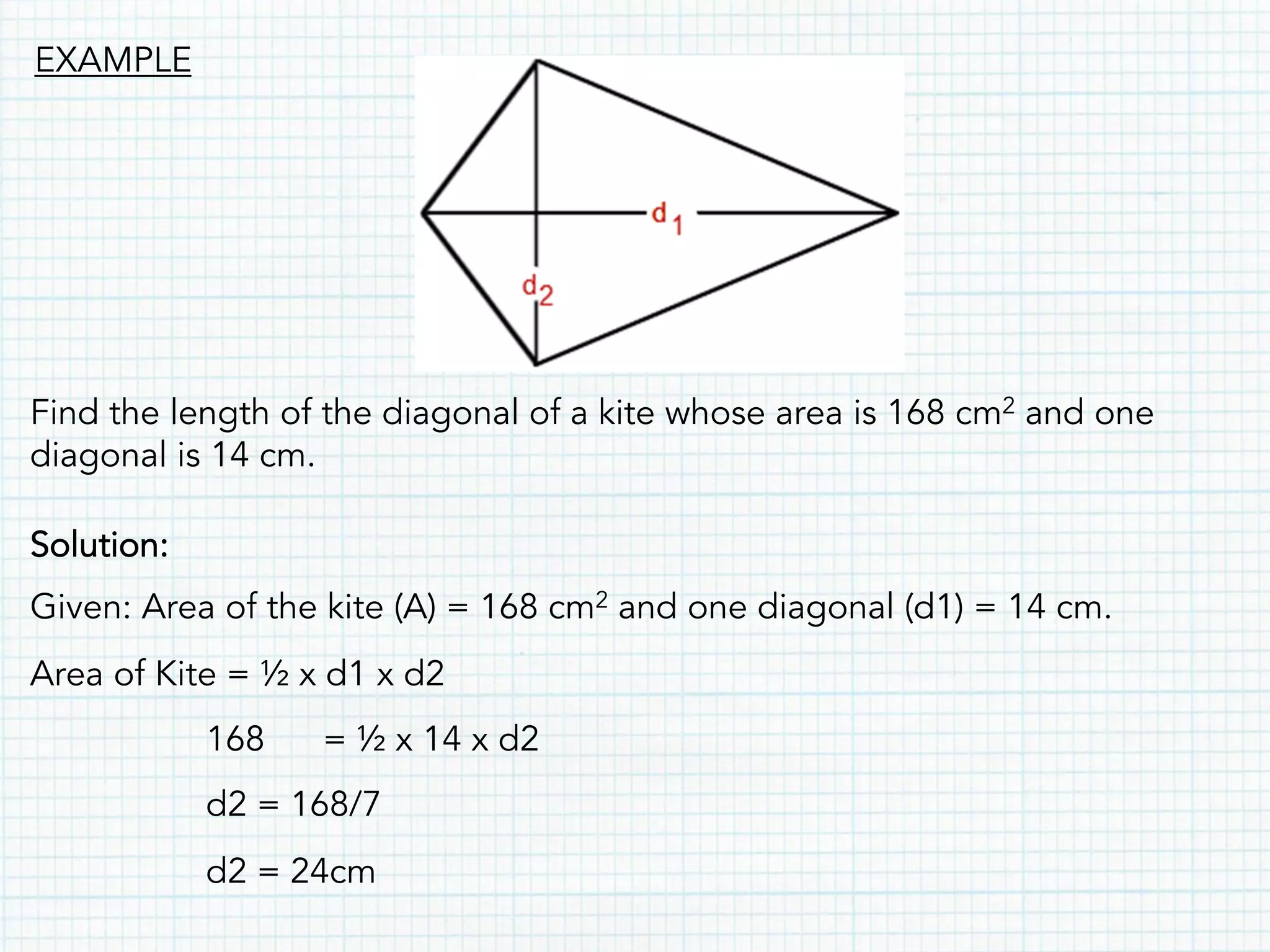 Find the length of the diagonal of a kite whose area is 168 cm2 and one
diagonal is 14 cm.
Solution:
Given: Area of the kite (A) = 168 cm2 and one diagonal (d1) = 14 cm.
Area of Kite = ½ x d1 x d2
168 = ½ x 14 x d2
d2 = 168/7
d2 = 24cm
EXAMPLE
 