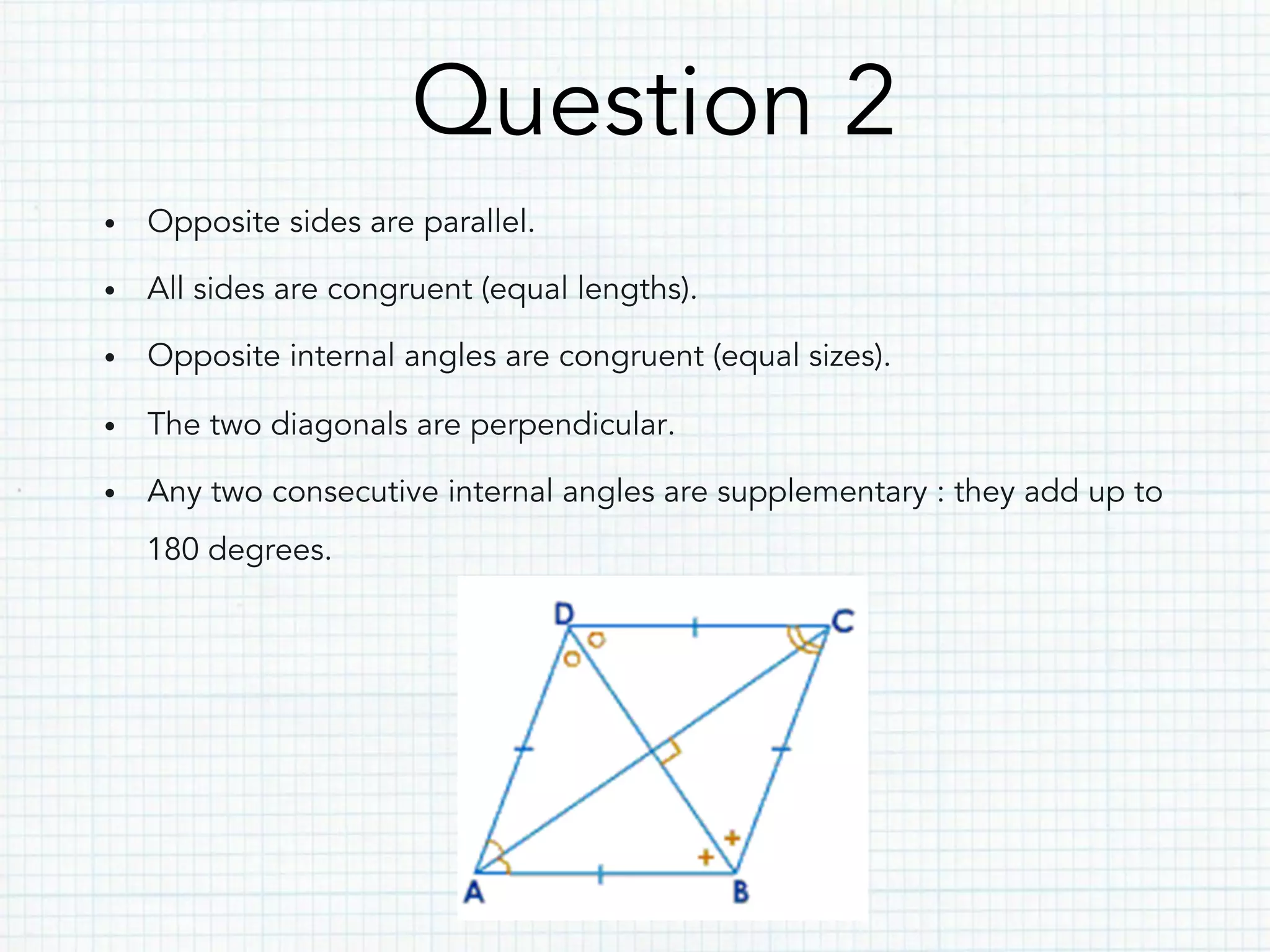 Question 2
•  Opposite sides are parallel.
•  All sides are congruent (equal lengths).
•  Opposite internal angles are congruent (equal sizes).
•  The two diagonals are perpendicular.
•  Any two consecutive internal angles are supplementary : they add up to
180 degrees.
 