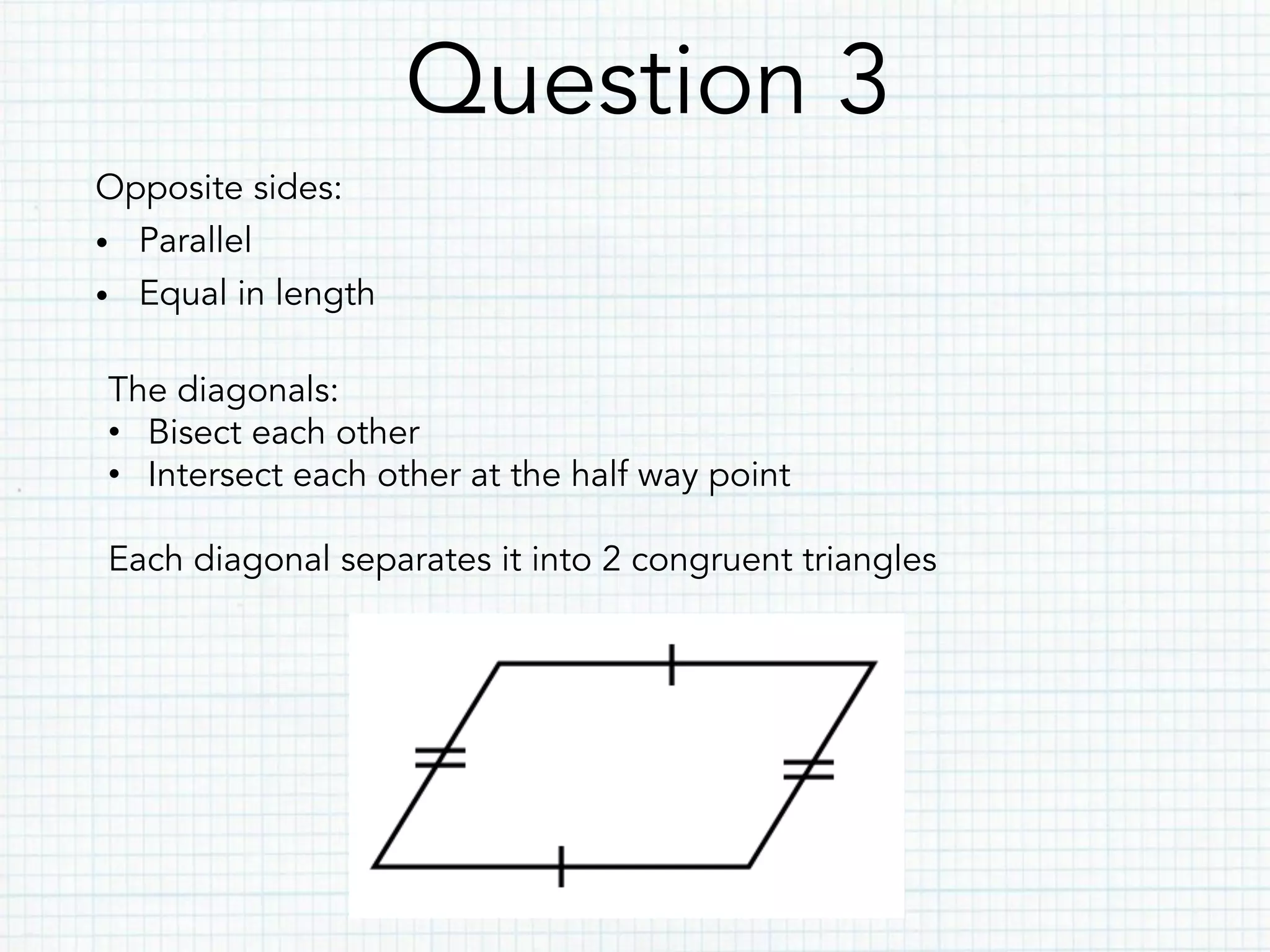 Question 3
Opposite sides:
•  Parallel
•  Equal in length
The diagonals:
•  Bisect each other
•  Intersect each other at the half way point
Each diagonal separates it into 2 congruent triangles
 