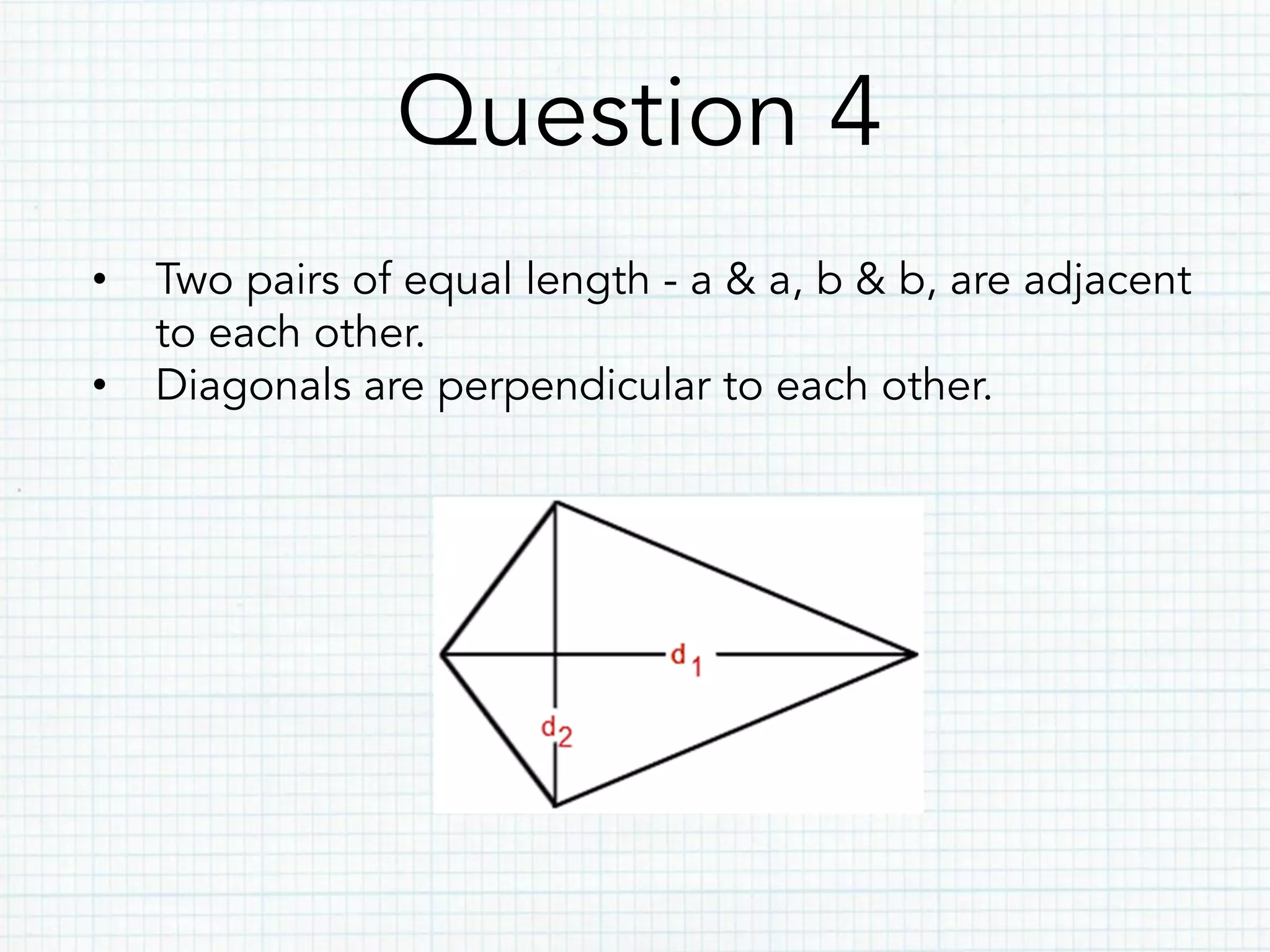 Question 4
•  Two pairs of equal length - a & a, b & b, are adjacent
to each other.
•  Diagonals are perpendicular to each other.
 